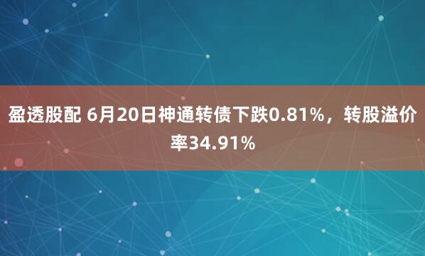 盈透股配 6月20日神通转债下跌0.81%，转股溢价率34.91%