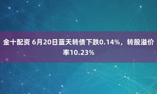 金十配资 6月20日蓝天转债下跌0.14%，转股溢价率10.23%