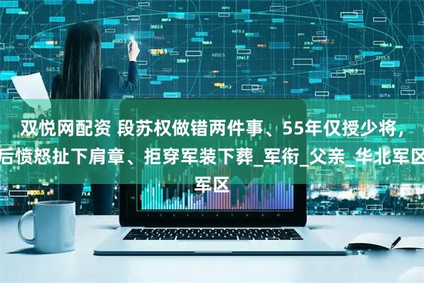 双悦网配资 段苏权做错两件事、55年仅授少将，后愤怒扯下肩章、拒穿军装下葬_军衔_父亲_华北军区