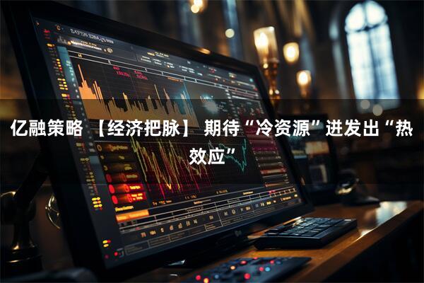 亿融策略 【经济把脉】 期待“冷资源”迸发出“热效应”