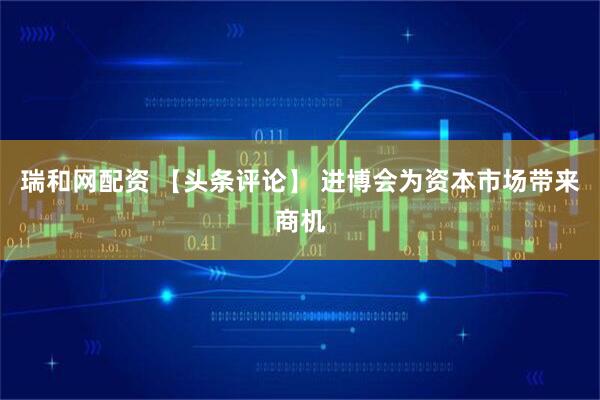 瑞和网配资 【头条评论】 进博会为资本市场带来商机