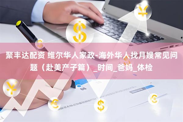 聚丰达配资 维尔华人家政-海外华人找月嫂常见问题（赴美产子篇）_时间_爸妈_体检