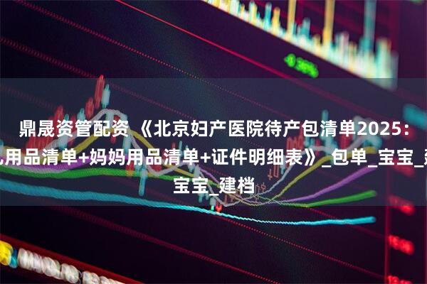 鼎晟资管配资 《北京妇产医院待产包清单2025：婴儿用品清单+妈妈用品清单+证件明细表》_包单_宝宝_建档