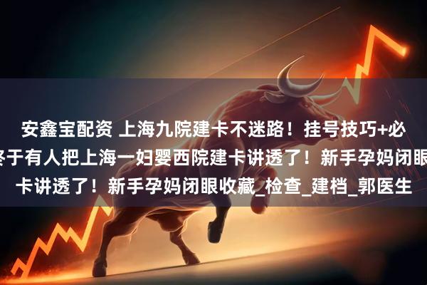 安鑫宝配资 上海九院建卡不迷路！挂号技巧+必备清单直接抄作业，终于有人把上海一妇婴西院建卡讲透了！新手孕妈闭眼收藏_检查_建档_郭医生