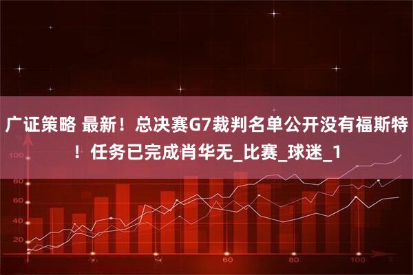 广证策略 最新！总决赛G7裁判名单公开没有福斯特！任务已完成肖华无_比赛_球迷_1