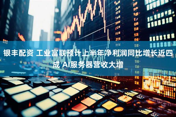 银丰配资 工业富联预计上半年净利润同比增长近四成 AI服务器营收大增