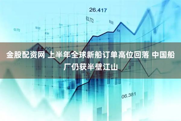 金股配资网 上半年全球新船订单高位回落 中国船厂仍获半壁江山