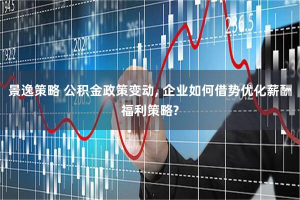 景逸策略 公积金政策变动, 企业如何借势优化薪酬福利策略?