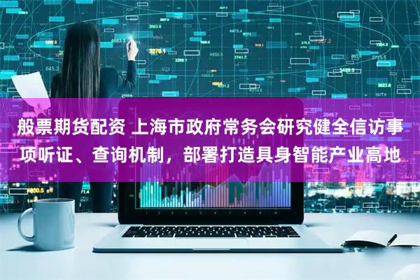 般票期货配资 上海市政府常务会研究健全信访事项听证、查询机制，部署打造具身智能产业高地