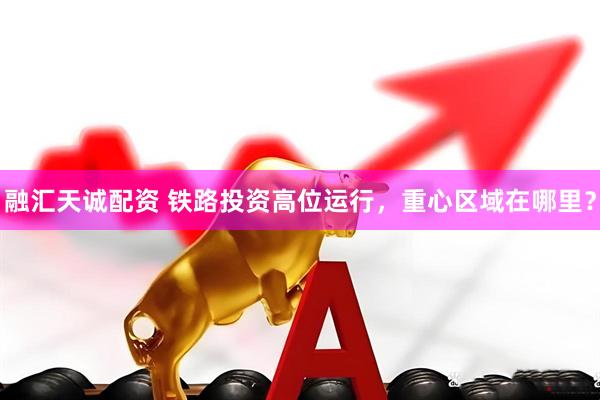 融汇天诚配资 铁路投资高位运行，重心区域在哪里？