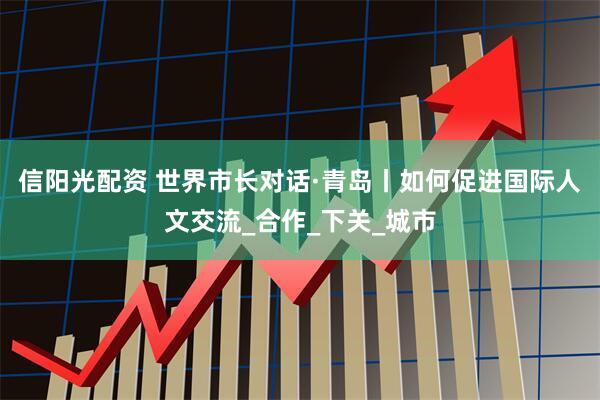 信阳光配资 世界市长对话·青岛丨如何促进国际人文交流_合作_下关_城市