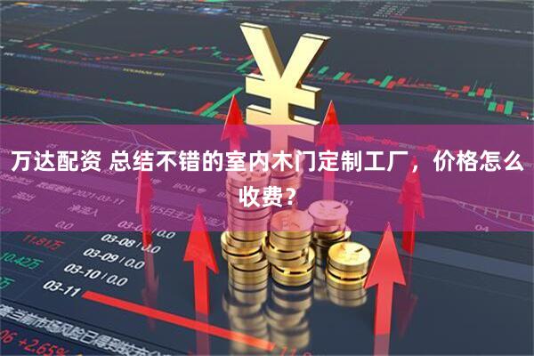 万达配资 总结不错的室内木门定制工厂，价格怎么收费？
