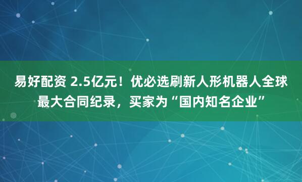 易好配资 2.5亿元！优必选刷新人形机器人全球最大合同纪录，买家为“国内知名企业”