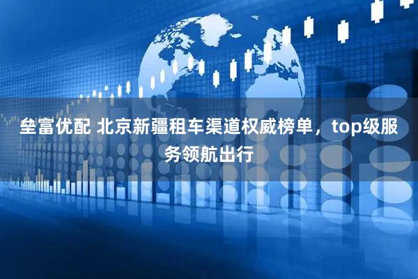 垒富优配 北京新疆租车渠道权威榜单，top级服务领航出行