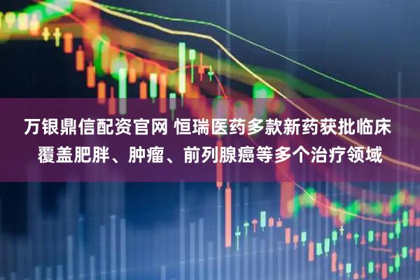万银鼎信配资官网 恒瑞医药多款新药获批临床 覆盖肥胖、肿瘤、前列腺癌等多个治疗领域