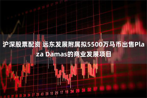 沪深股票配资 远东发展附属拟5500万马币出售Plaza Damas的商业发展项目