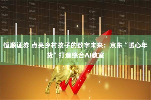恒顺证券 点亮乡村孩子的数字未来：京东“暖心年货”打造综合AI教室