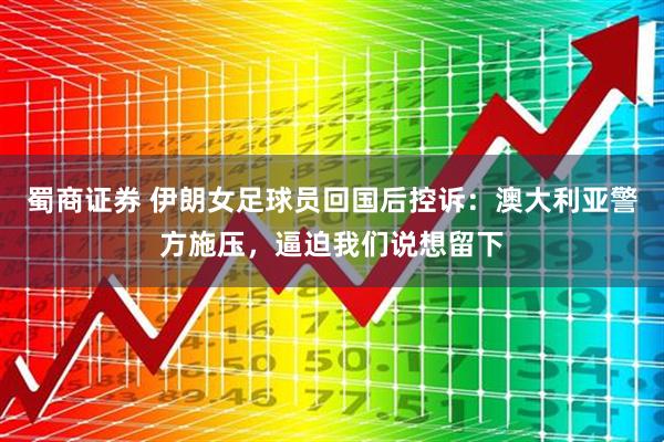 蜀商证券 伊朗女足球员回国后控诉：澳大利亚警方施压，逼迫我们说想留下