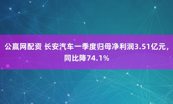 公赢网配资 长安汽车一季度归母净利润3.51亿元，同比降74.1%