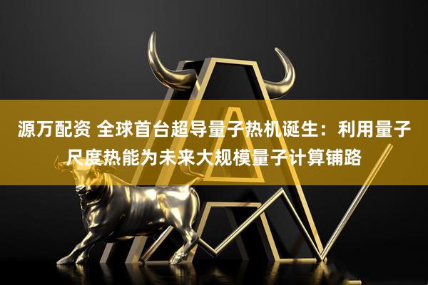 源万配资 全球首台超导量子热机诞生：利用量子尺度热能为未来大规模量子计算铺路